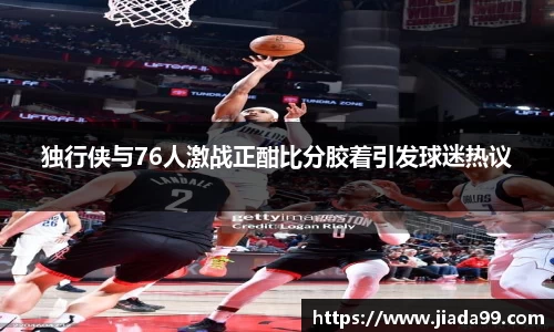 独行侠与76人激战正酣比分胶着引发球迷热议
